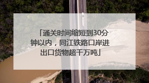 通关时间缩短到30分钟以内，同江铁路口岸进出口货物超千万吨