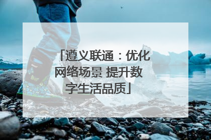 遵义联通：优化网络场景 提升数字生活品质