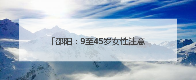 邵阳：9至45岁女性注意 接种HPV疫苗费用减免