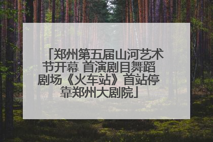 郑州第五届山河艺术节开幕 首演剧目舞蹈剧场《火车站》首站停靠郑州大剧院