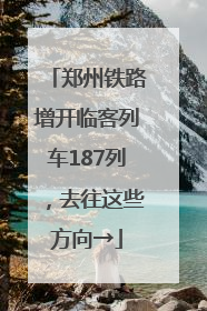 郑州铁路增开临客列车187列，去往这些方向→