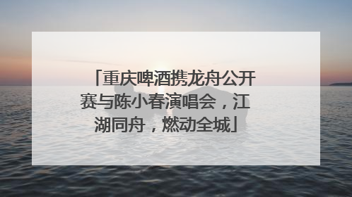 重庆啤酒携龙舟公开赛与陈小春演唱会，江湖同舟，燃动全城