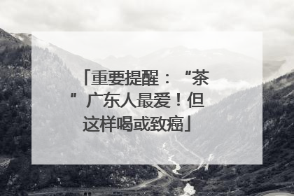重要提醒：“茶”广东人最爱！但这样喝或致癌