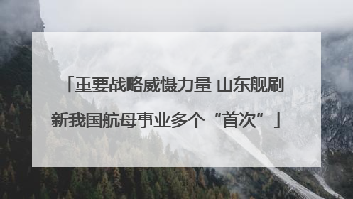 重要战略威慑力量 山东舰刷新我国航母事业多个“首次”