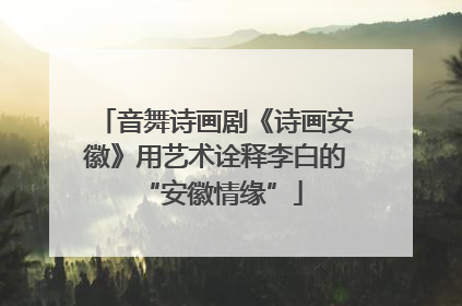 音舞诗画剧《诗画安徽》用艺术诠释李白的 “安徽情缘”