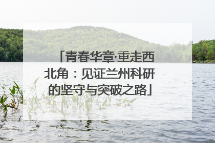 青春华章·重走西北角：见证兰州科研的坚守与突破之路