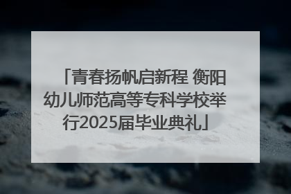 青春扬帆启新程 衡阳幼儿师范高等专科学校举行2025届毕业典礼