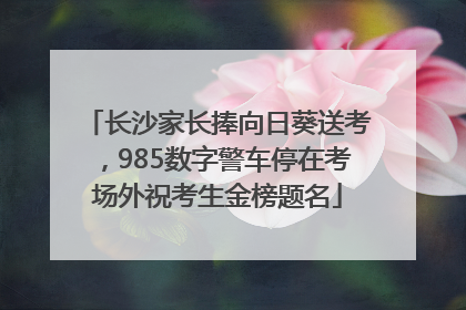 长沙家长捧向日葵送考，985数字警车停在考场外祝考生金榜题名