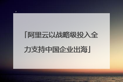 阿里云以战略级投入全力支持中国企业出海