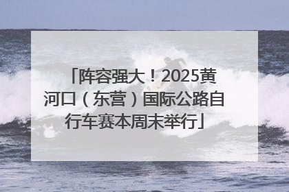 阵容强大！2025黄河口（东营）国际公路自行车赛本周末举行