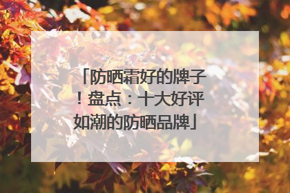 防晒霜好的牌子！盘点：十大好评如潮的防晒品牌