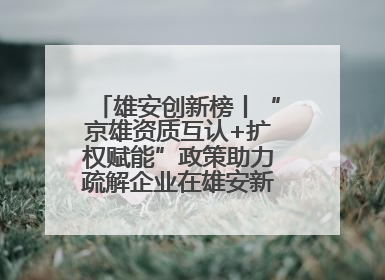 雄安创新榜丨“京雄资质互认+扩权赋能”政策助力疏解企业在雄安新区落地运营