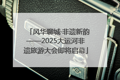 风华聊城·非遗新韵——2025大运河非遗旅游大会即将启幕