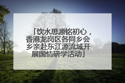 饮水思源铭初心，香港龙岗区各同乡会乡亲赴东江源流域开展国情研学活动