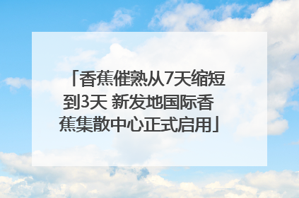 香蕉催熟从7天缩短到3天 新发地国际香蕉集散中心正式启用