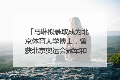 马琳拟录取成为北京体育大学博士，曾获北京奥运会冠军和4次世界杯冠军