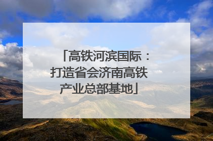 高铁河滨国际：打造省会济南高铁产业总部基地