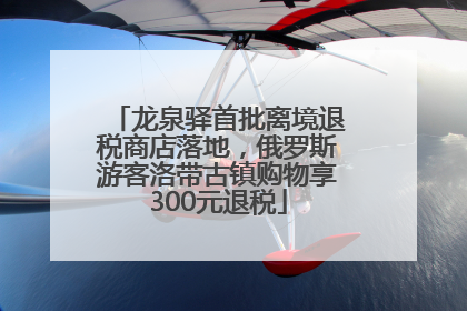 龙泉驿首批离境退税商店落地，俄罗斯游客洛带古镇购物享300元退税
