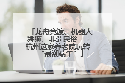 龙舟竞渡、机器人舞狮、非遗民俗……杭州这家养老院玩转“最潮端午”