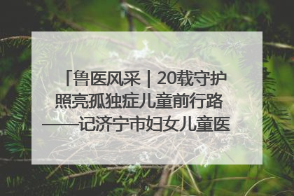 鲁医风采｜20载守护 照亮孤独症儿童前行路——记济宁市妇女儿童医院儿童康复中心主任、副主任技师赵淑珍