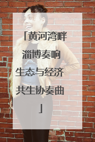 黄河湾畔 淄博奏响生态与经济共生协奏曲