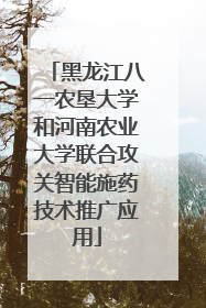 黑龙江八一农垦大学和河南农业大学联合攻关智能施药技术推广应用