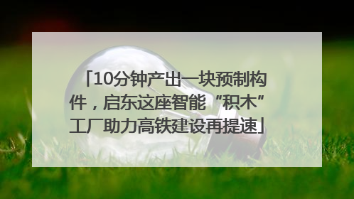 10分钟产出一块预制构件，启东这座智能“积木”工厂助力高铁建设再提速