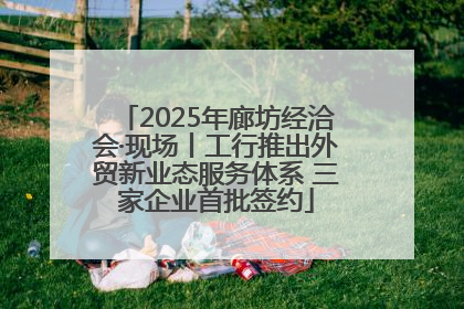 2025年廊坊经洽会·现场丨工行推出外贸新业态服务体系 三家企业首批签约