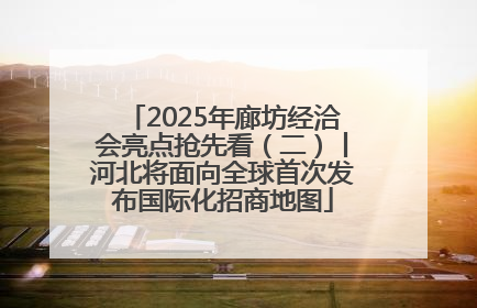 2025年廊坊经洽会亮点抢先看（二）丨河北将面向全球首次发布国际化招商地图