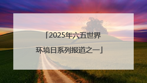 2025年六五世界环境日系列报道之一