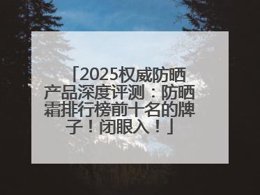 2025权威防晒产品深度评测：防晒霜排行榜前十名的牌子！闭眼入！