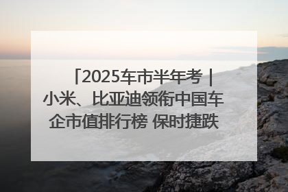 2025车市半年考｜小米、比亚迪领衔中国车企市值排行榜 保时捷跌出全球TOP10