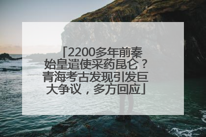 2200多年前秦始皇遣使采药昆仑？青海考古发现引发巨大争议，多方回应