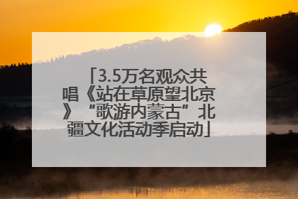 3.5万名观众共唱《站在草原望北京》“歌游内蒙古”北疆文化活动季启动