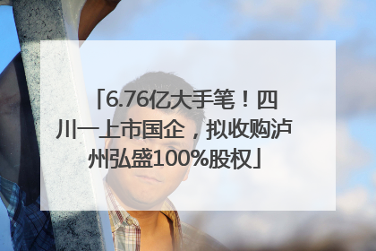 6.76亿大手笔！四川一上市国企，拟收购泸州弘盛100%股权