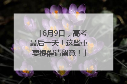 6月9日，高考最后一天！这些重要提醒请留意！