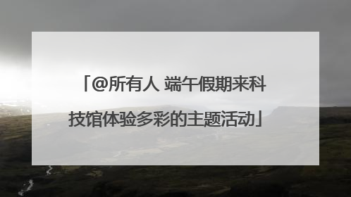 @所有人 端午假期来科技馆体验多彩的主题活动