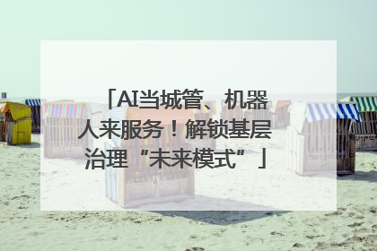 AI当城管、机器人来服务！解锁基层治理“未来模式”
